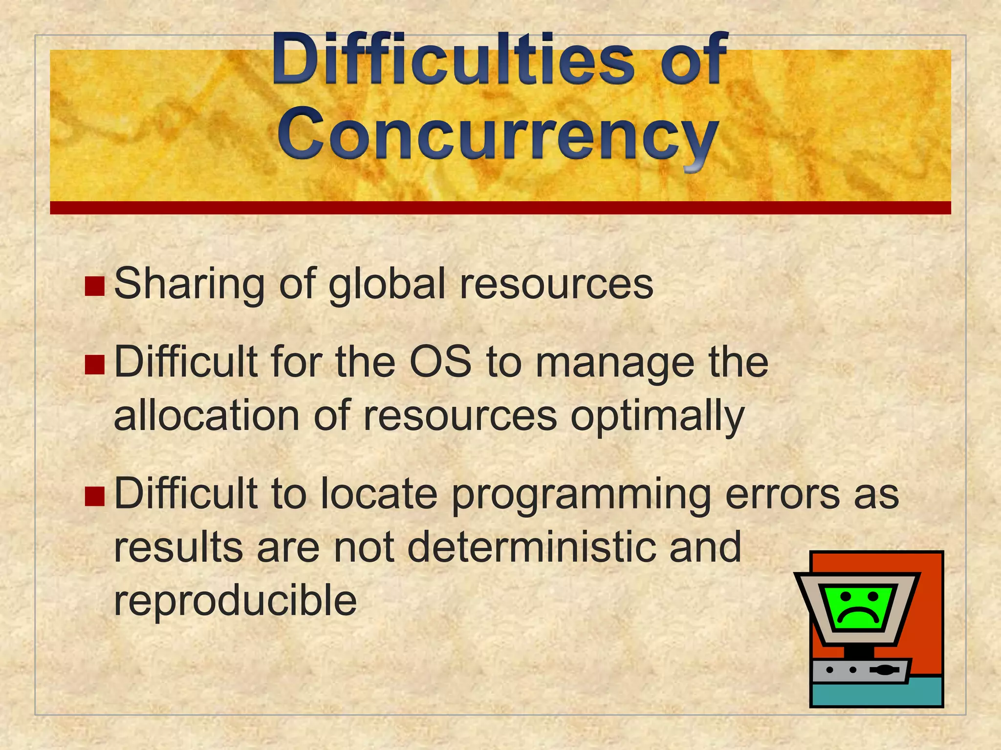  Sharing of global resources 
 Difficult for the OS to manage the 
allocation of resources optimally 
 Difficult to locate programming errors as 
results are not deterministic and 
reproducible 
 