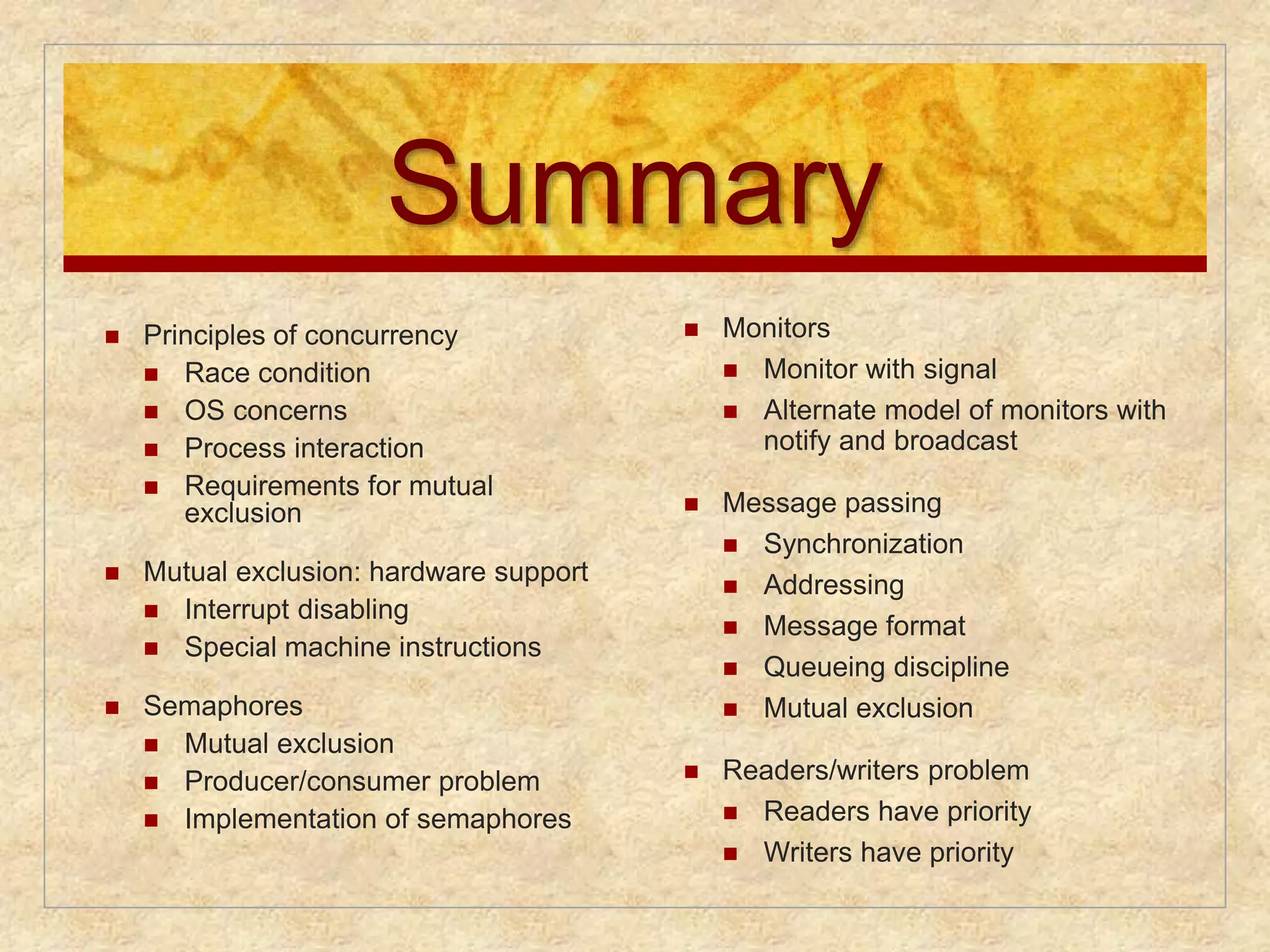 Summary 
 Monitors 
 Monitor with signal 
 Alternate model of monitors with 
notify and broadcast 
 Message passing 
 Synchronization 
 Addressing 
 Message format 
 Queueing discipline 
 Mutual exclusion 
 Readers/writers problem 
 Readers have priority 
 Writers have priority 
 Principles of concurrency 
 Race condition 
 OS concerns 
 Process interaction 
 Requirements for mutual 
exclusion 
 Mutual exclusion: hardware support 
 Interrupt disabling 
 Special machine instructions 
 Semaphores 
 Mutual exclusion 
 Producer/consumer problem 
 Implementation of semaphores 
