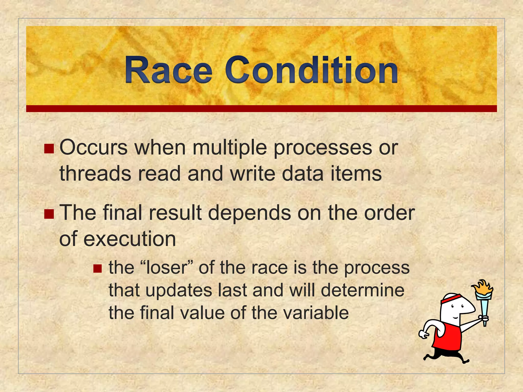  Occurs when multiple processes or 
threads read and write data items 
 The final result depends on the order 
of execution 
 the “loser” of the race is the process 
that updates last and will determine 
the final value of the variable 
 