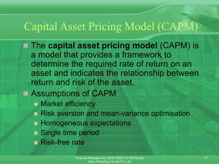 17
Financial Management, Ninth Edition © I M Pandey
Vikas Publishing House Pvt. Ltd.
Capital Asset Pricing Model (CAPM)
 The capital asset pricing model (CAPM) is
a model that provides a framework to
determine the required rate of return on an
asset and indicates the relationship between
return and risk of the asset.
 Assumptions of CAPM
 Market efficiency
 Risk aversion and mean-variance optimisation
 Homogeneous expectations
 Single time period
 Risk-free rate
 