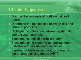 2
Financial Management, Ninth Edition © I M Pandey
Vikas Publishing House Pvt. Ltd.
Chapter Objectives
 Discuss the concepts of portfolio risk and
return.
 Determine the relationship between risk and
return of portfolios.
 Highlight the difference between systematic
and unsystematic risks.
 Examine the logic of portfolio theory .
 Show the use of capital asset pricing model
(CAPM) in the valuation of securities.
 Explain the features and modus operandi of
the arbitrage pricing theory (APT).
 