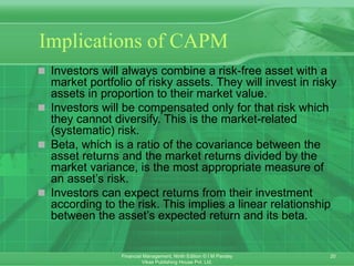 20
Financial Management, Ninth Edition © I M Pandey
Vikas Publishing House Pvt. Ltd.
Implications of CAPM
 Investors will always combine a risk-free asset with a
market portfolio of risky assets. They will invest in risky
assets in proportion to their market value.
 Investors will be compensated only for that risk which
they cannot diversify. This is the market-related
(systematic) risk.
 Beta, which is a ratio of the covariance between the
asset returns and the market returns divided by the
market variance, is the most appropriate measure of
an asset’s risk.
 Investors can expect returns from their investment
according to the risk. This implies a linear relationship
between the asset’s expected return and its beta.
 