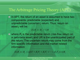 22
Financial Management, Ninth Edition © I M Pandey
Vikas Publishing House Pvt. Ltd.
The Arbitrage Pricing Theory (APT)
 In APT, the return of an asset is assumed to have two
components: predictable (expected) and
unpredictable (uncertain) return. Thus, return on
asset j will be:
 where Rf is the predictable return (risk-free return on
a zero-beta asset) and UR is the unanticipated part of
the return. The uncertain return may come from the
firm specific information and the market related
information:
( ) +
j f
E R R UR

1 1 2 2 3 3
( ) ( )
j f n n s
E R R F F F F UR
   
      
 