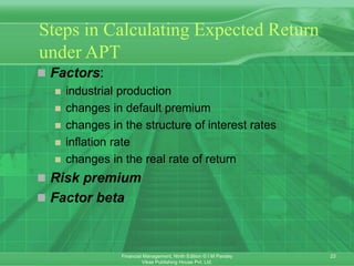 23
Financial Management, Ninth Edition © I M Pandey
Vikas Publishing House Pvt. Ltd.
Steps in Calculating Expected Return
under APT
 Factors:
 industrial production
 changes in default premium
 changes in the structure of interest rates
 inflation rate
 changes in the real rate of return
 Risk premium
 Factor beta
 