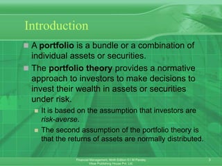 3
Financial Management, Ninth Edition © I M Pandey
Vikas Publishing House Pvt. Ltd.
Introduction
 A portfolio is a bundle or a combination of
individual assets or securities.
 The portfolio theory provides a normative
approach to investors to make decisions to
invest their wealth in assets or securities
under risk.
 It is based on the assumption that investors are
risk-averse.
 The second assumption of the portfolio theory is
that the returns of assets are normally distributed.
 