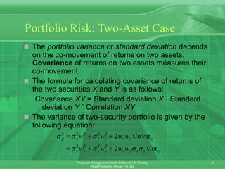 5
Financial Management, Ninth Edition © I M Pandey
Vikas Publishing House Pvt. Ltd.
Portfolio Risk: Two-Asset Case
 The portfolio variance or standard deviation depends
on the co-movement of returns on two assets.
Covariance of returns on two assets measures their
co-movement.
 The formula for calculating covariance of returns of
the two securities X and Y is as follows:
Covariance XY = Standard deviation X ´ Standard
deviation Y ´ Correlation XY
 The variance of two-security portfolio is given by the
following equation:
2 2 2 2 2
2 2 2 2
2 Covar
2 Cor
p x x y y x y xy
x x y y x y x y xy
w w w w
w w w w
  
   
  
  
 
