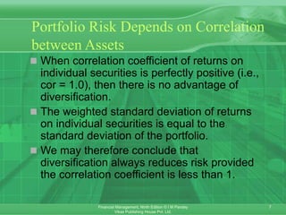 7
Financial Management, Ninth Edition © I M Pandey
Vikas Publishing House Pvt. Ltd.
Portfolio Risk Depends on Correlation
between Assets
 When correlation coefficient of returns on
individual securities is perfectly positive (i.e.,
cor = 1.0), then there is no advantage of
diversification.
 The weighted standard deviation of returns
on individual securities is equal to the
standard deviation of the portfolio.
 We may therefore conclude that
diversification always reduces risk provided
the correlation coefficient is less than 1.
 