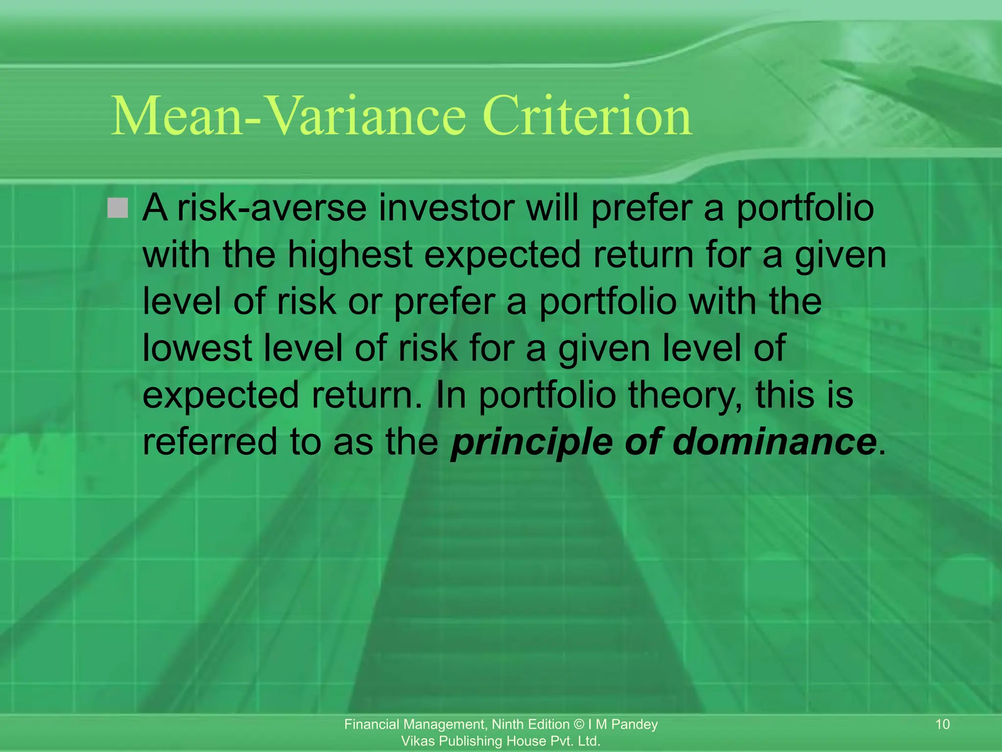 10
Financial Management, Ninth Edition © I M Pandey
Vikas Publishing House Pvt. Ltd.
Mean-Variance Criterion
 A risk-averse investor will prefer a portfolio
with the highest expected return for a given
level of risk or prefer a portfolio with the
lowest level of risk for a given level of
expected return. In portfolio theory, this is
referred to as the principle of dominance.
 