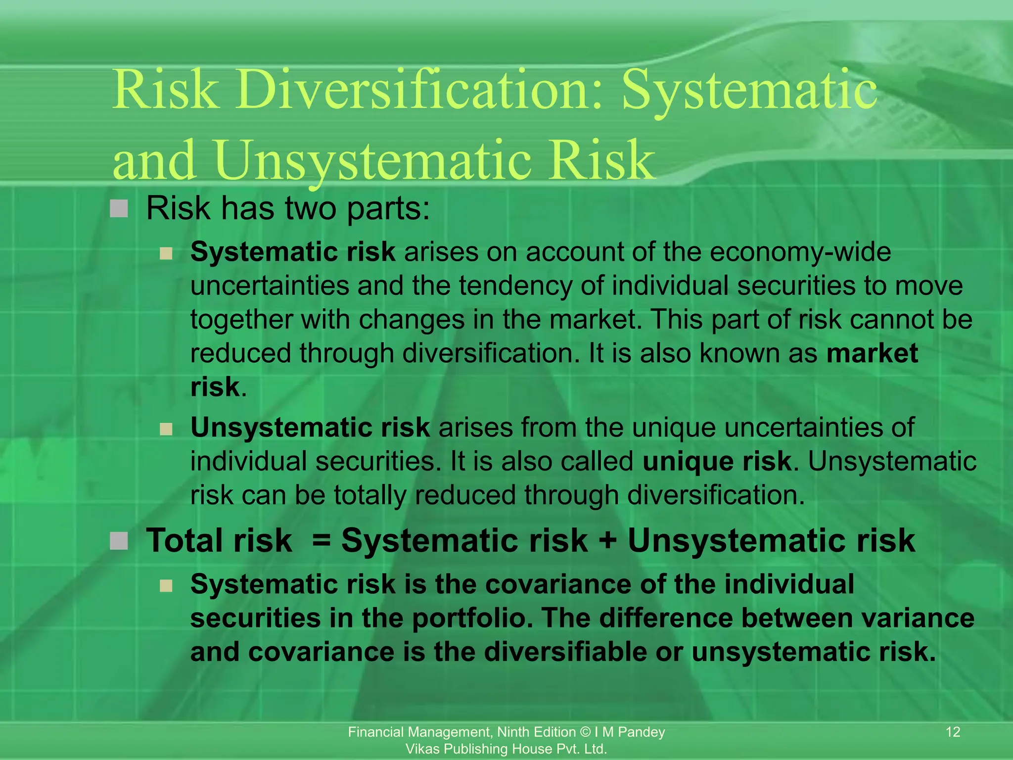 12
Financial Management, Ninth Edition © I M Pandey
Vikas Publishing House Pvt. Ltd.
Risk Diversification: Systematic
and Unsystematic Risk
 Risk has two parts:
 Systematic risk arises on account of the economy-wide
uncertainties and the tendency of individual securities to move
together with changes in the market. This part of risk cannot be
reduced through diversification. It is also known as market
risk.
 Unsystematic risk arises from the unique uncertainties of
individual securities. It is also called unique risk. Unsystematic
risk can be totally reduced through diversification.
 Total risk = Systematic risk + Unsystematic risk
 Systematic risk is the covariance of the individual
securities in the portfolio. The difference between variance
and covariance is the diversifiable or unsystematic risk.
 