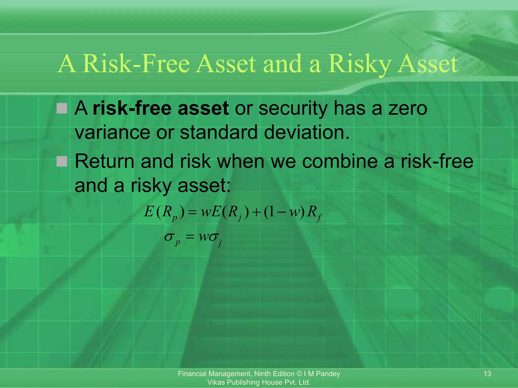 13
Financial Management, Ninth Edition © I M Pandey
Vikas Publishing House Pvt. Ltd.
A Risk-Free Asset and a Risky Asset
 A risk-free asset or security has a zero
variance or standard deviation.
 Return and risk when we combine a risk-free
and a risky asset:
( ) ( ) (1 )
p j f
E R wE R w R
  
p j
w
 

 