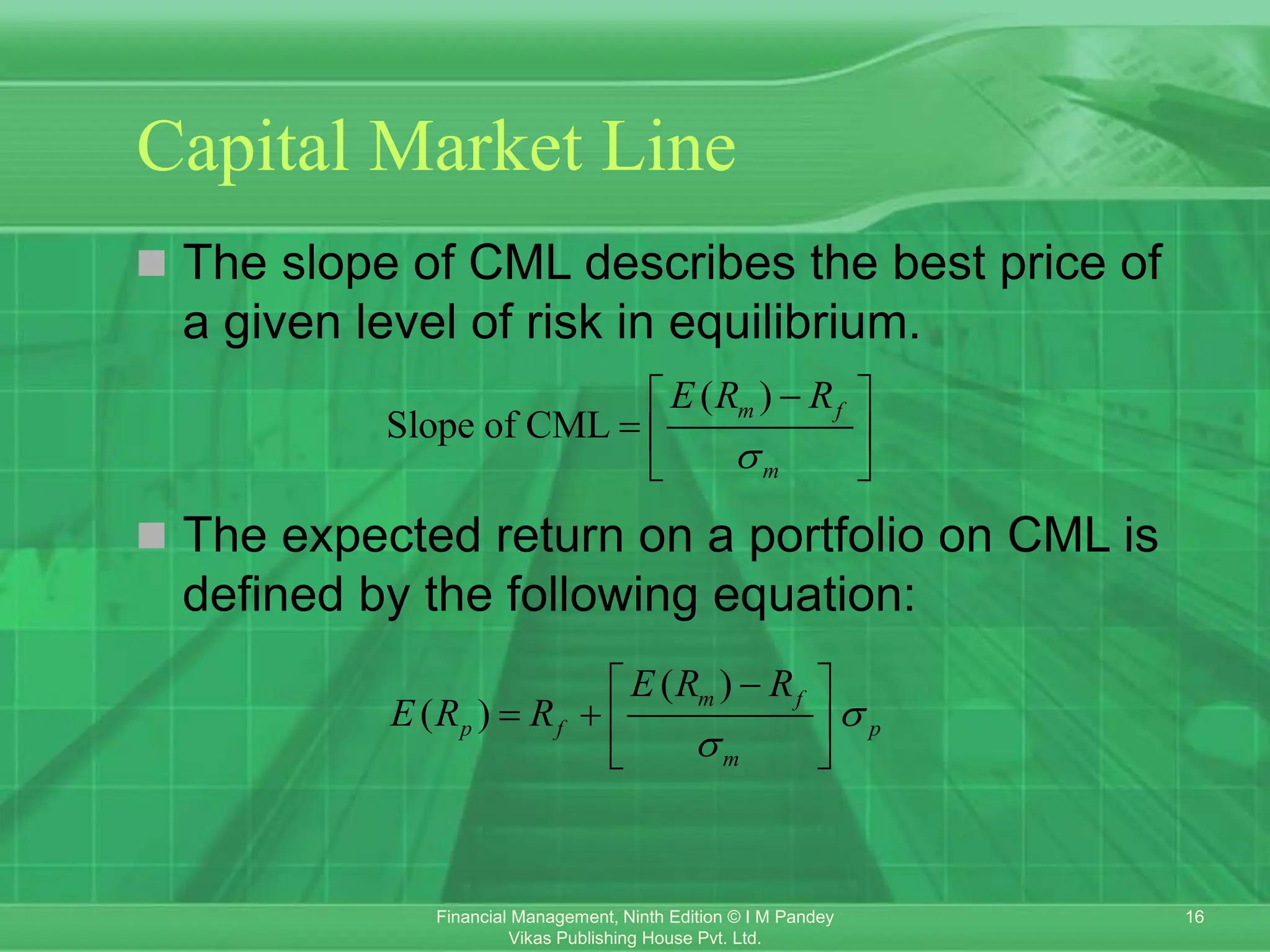 16
Financial Management, Ninth Edition © I M Pandey
Vikas Publishing House Pvt. Ltd.
Capital Market Line
 The slope of CML describes the best price of
a given level of risk in equilibrium.
 The expected return on a portfolio on CML is
defined by the following equation:
( )
Slope of CML
m f
m
E R R


 
  
 
( )
( )
m f
p f p
m
E R R
E R R 


 
   
 
 