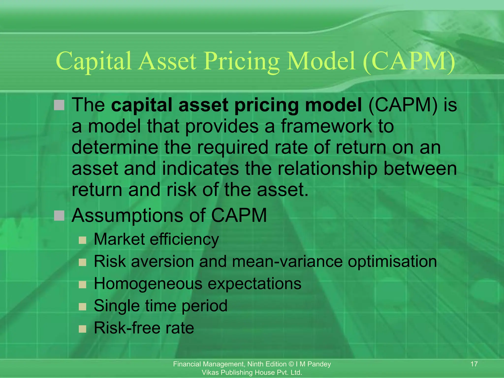 17
Financial Management, Ninth Edition © I M Pandey
Vikas Publishing House Pvt. Ltd.
Capital Asset Pricing Model (CAPM)
 The capital asset pricing model (CAPM) is
a model that provides a framework to
determine the required rate of return on an
asset and indicates the relationship between
return and risk of the asset.
 Assumptions of CAPM
 Market efficiency
 Risk aversion and mean-variance optimisation
 Homogeneous expectations
 Single time period
 Risk-free rate
 