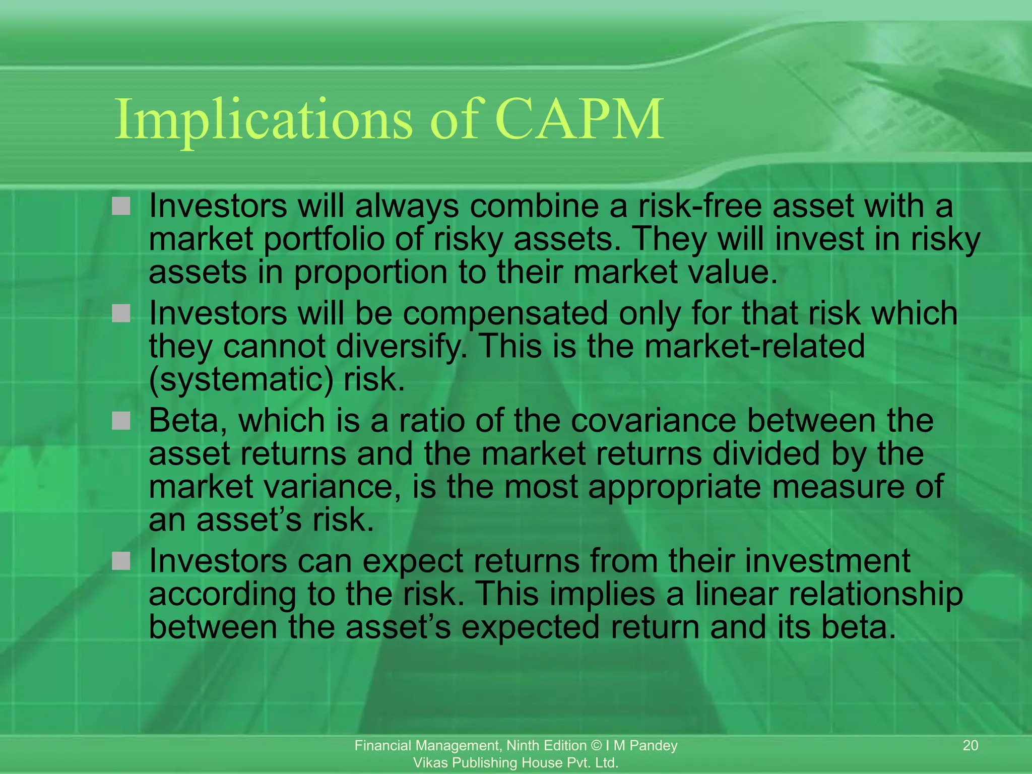 20
Financial Management, Ninth Edition © I M Pandey
Vikas Publishing House Pvt. Ltd.
Implications of CAPM
 Investors will always combine a risk-free asset with a
market portfolio of risky assets. They will invest in risky
assets in proportion to their market value.
 Investors will be compensated only for that risk which
they cannot diversify. This is the market-related
(systematic) risk.
 Beta, which is a ratio of the covariance between the
asset returns and the market returns divided by the
market variance, is the most appropriate measure of
an asset’s risk.
 Investors can expect returns from their investment
according to the risk. This implies a linear relationship
between the asset’s expected return and its beta.
 