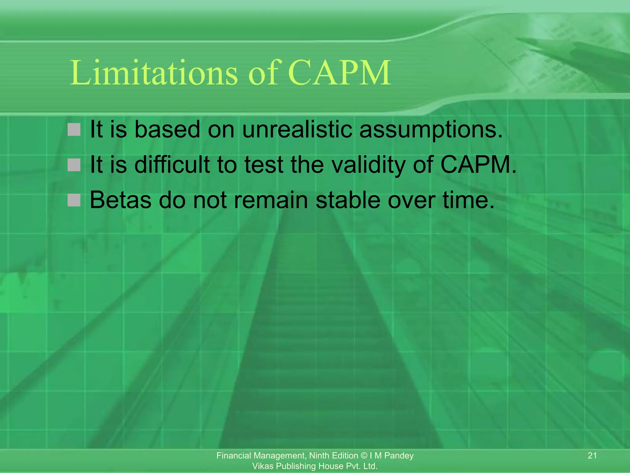 21
Financial Management, Ninth Edition © I M Pandey
Vikas Publishing House Pvt. Ltd.
Limitations of CAPM
 It is based on unrealistic assumptions.
 It is difficult to test the validity of CAPM.
 Betas do not remain stable over time.
 