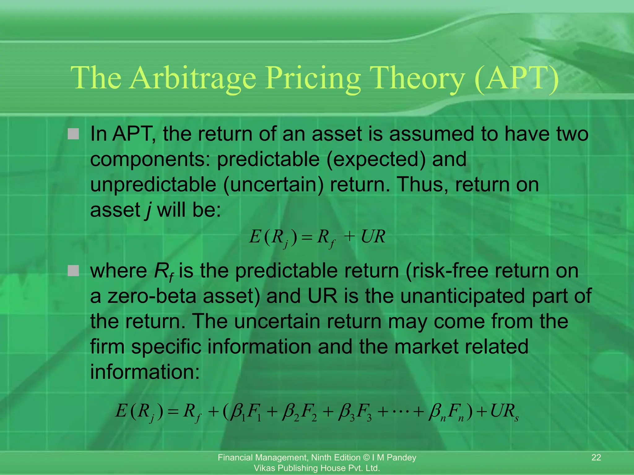 22
Financial Management, Ninth Edition © I M Pandey
Vikas Publishing House Pvt. Ltd.
The Arbitrage Pricing Theory (APT)
 In APT, the return of an asset is assumed to have two
components: predictable (expected) and
unpredictable (uncertain) return. Thus, return on
asset j will be:
 where Rf is the predictable return (risk-free return on
a zero-beta asset) and UR is the unanticipated part of
the return. The uncertain return may come from the
firm specific information and the market related
information:
( ) +
j f
E R R UR

1 1 2 2 3 3
( ) ( )
j f n n s
E R R F F F F UR
   
      
 