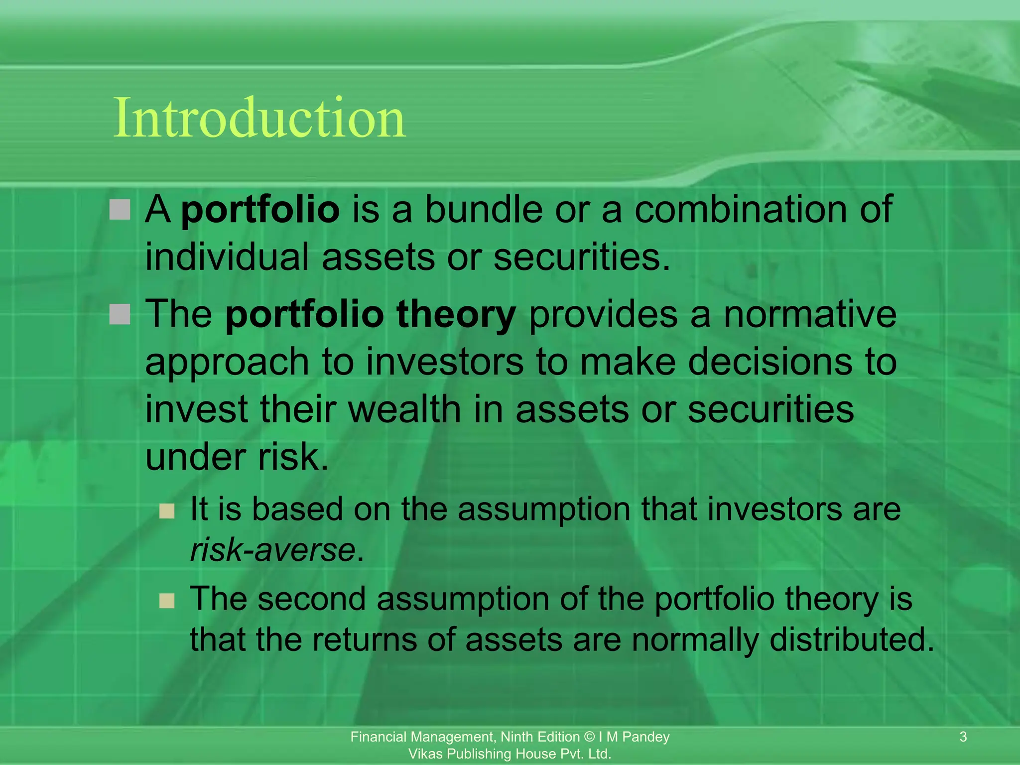 3
Financial Management, Ninth Edition © I M Pandey
Vikas Publishing House Pvt. Ltd.
Introduction
 A portfolio is a bundle or a combination of
individual assets or securities.
 The portfolio theory provides a normative
approach to investors to make decisions to
invest their wealth in assets or securities
under risk.
 It is based on the assumption that investors are
risk-averse.
 The second assumption of the portfolio theory is
that the returns of assets are normally distributed.
 