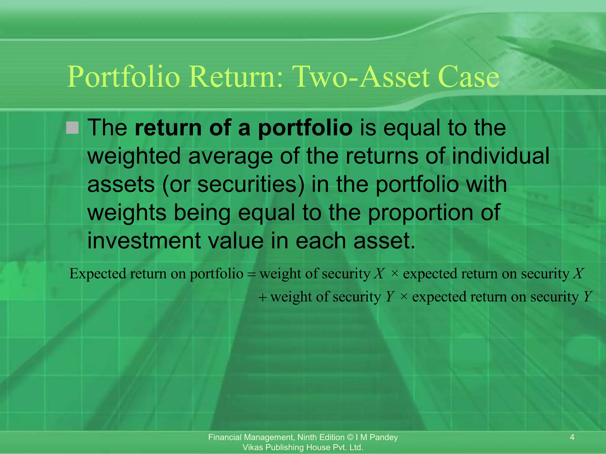 4
Financial Management, Ninth Edition © I M Pandey
Vikas Publishing House Pvt. Ltd.
Portfolio Return: Two-Asset Case
 The return of a portfolio is equal to the
weighted average of the returns of individual
assets (or securities) in the portfolio with
weights being equal to the proportion of
investment value in each asset.
Expected return on portfolio weight of security × expected return on security
weight of security × expected return on security
X X
Y Y


 