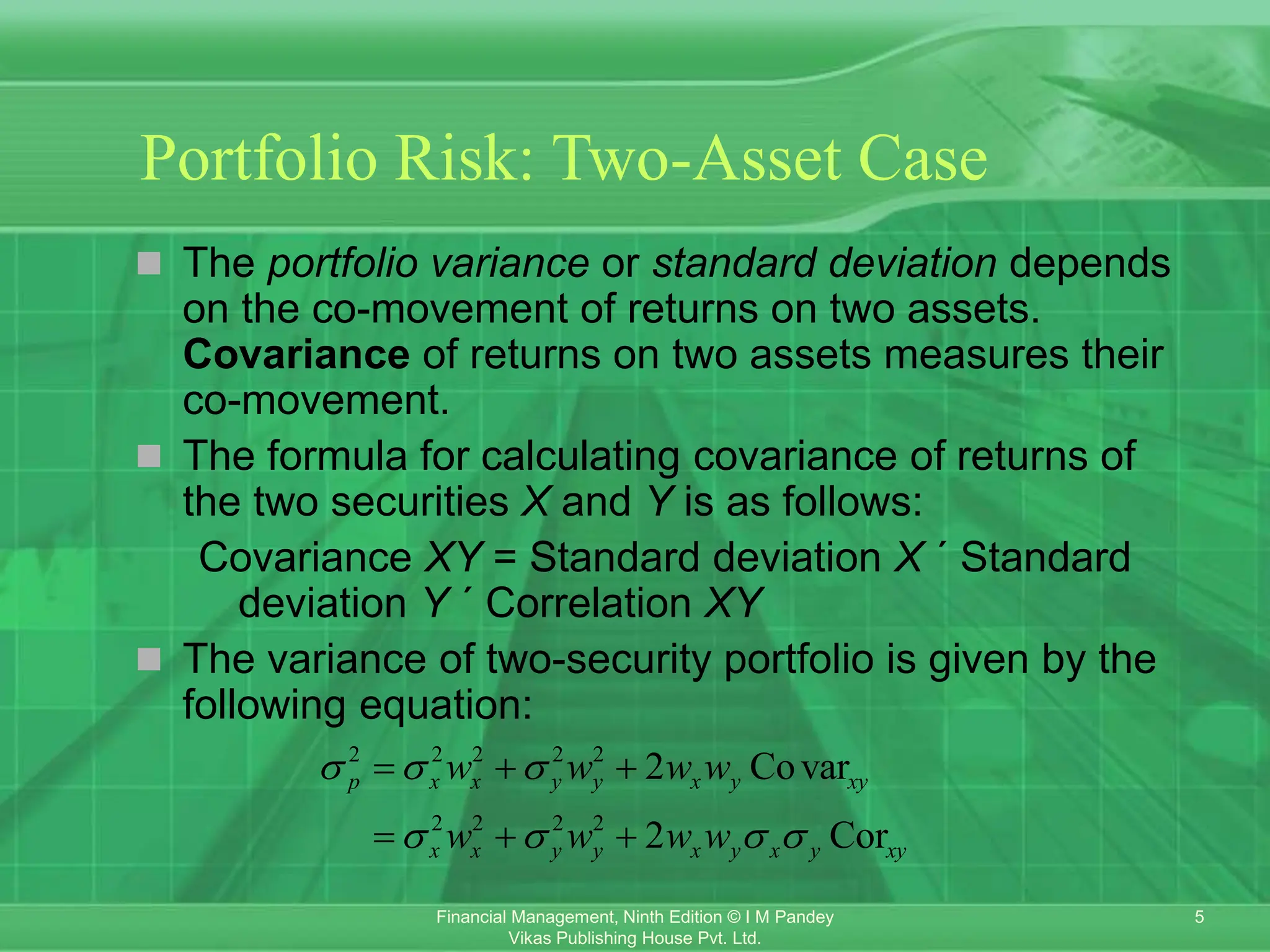 5
Financial Management, Ninth Edition © I M Pandey
Vikas Publishing House Pvt. Ltd.
Portfolio Risk: Two-Asset Case
 The portfolio variance or standard deviation depends
on the co-movement of returns on two assets.
Covariance of returns on two assets measures their
co-movement.
 The formula for calculating covariance of returns of
the two securities X and Y is as follows:
Covariance XY = Standard deviation X ´ Standard
deviation Y ´ Correlation XY
 The variance of two-security portfolio is given by the
following equation:
2 2 2 2 2
2 2 2 2
2 Covar
2 Cor
p x x y y x y xy
x x y y x y x y xy
w w w w
w w w w
  
   
  
  
 