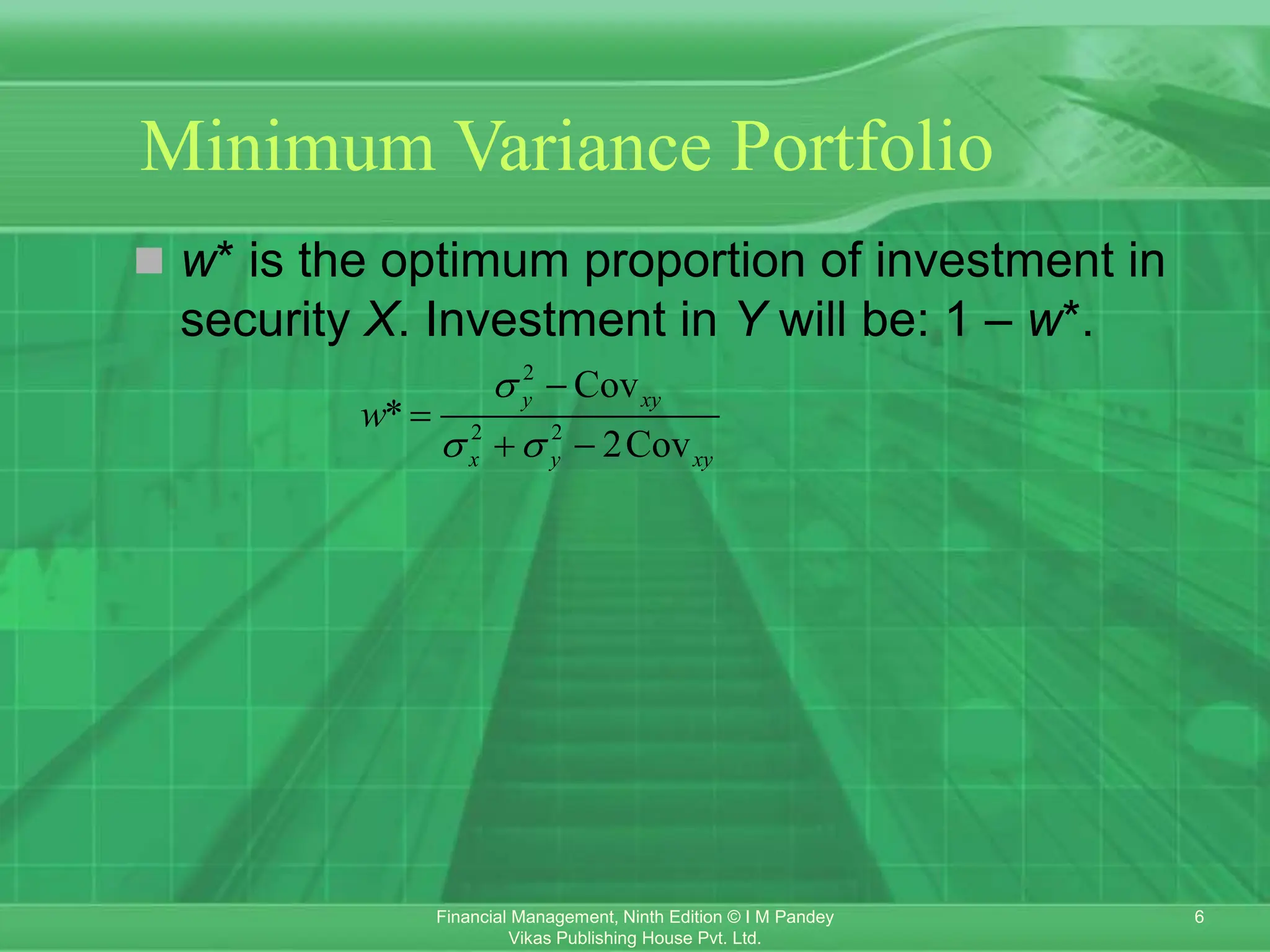 6
Financial Management, Ninth Edition © I M Pandey
Vikas Publishing House Pvt. Ltd.
Minimum Variance Portfolio
 w* is the optimum proportion of investment in
security X. Investment in Y will be: 1 – w*.
2
2 2
Cov
*
2Cov
y xy
x y xy
w

 


 
 