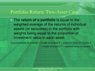 4
Financial Management, Ninth Edition © I M Pandey
Vikas Publishing House Pvt. Ltd.
Portfolio Return: Two-Asset Case
 The return of a portfolio is equal to the
weighted average of the returns of individual
assets (or securities) in the portfolio with
weights being equal to the proportion of
investment value in each asset.
Expected return on portfolio weight of security × expected return on security
weight of security × expected return on security
X X
Y Y


 