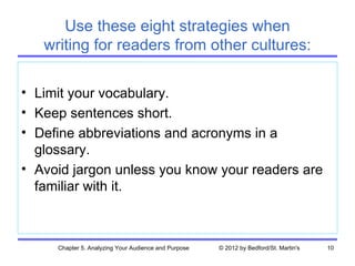 Use these eight strategies when
   writing for readers from other cultures:

• Limit your vocabulary.
• Keep sentences short.
• Define abbreviations and acronyms in a
  glossary.
• Avoid jargon unless you know your readers are
  familiar with it.



     Chapter 5. Analyzing Your Audience and Purpose   © 2012 by Bedford/St. Martin's   10
 