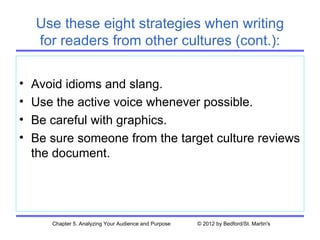 Use these eight strategies when writing
    for readers from other cultures (cont.):

•   Avoid idioms and slang.
•   Use the active voice whenever possible.
•   Be careful with graphics.
•   Be sure someone from the target culture reviews
    the document.




       Chapter 5. Analyzing Your Audience and Purpose   © 2012 by Bedford/St. Martin's
 