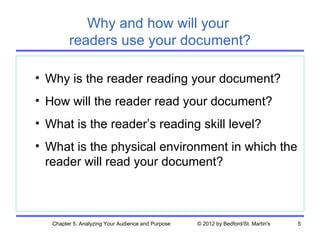 Why and how will your
         readers use your document?

• Why is the reader reading your document?
• How will the reader read your document?
• What is the reader’s reading skill level?
• What is the physical environment in which the
  reader will read your document?



   Chapter 5. Analyzing Your Audience and Purpose   © 2012 by Bedford/St. Martin's   5
 