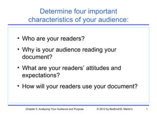 Determine four important
     characteristics of your audience:

• Who are your readers?
• Why is your audience reading your
  document?
• What are your readers’ attitudes and
  expectations?
• How will your readers use your document?


   Chapter 5. Analyzing Your Audience and Purpose   © 2012 by Bedford/St. Martin's   1
 