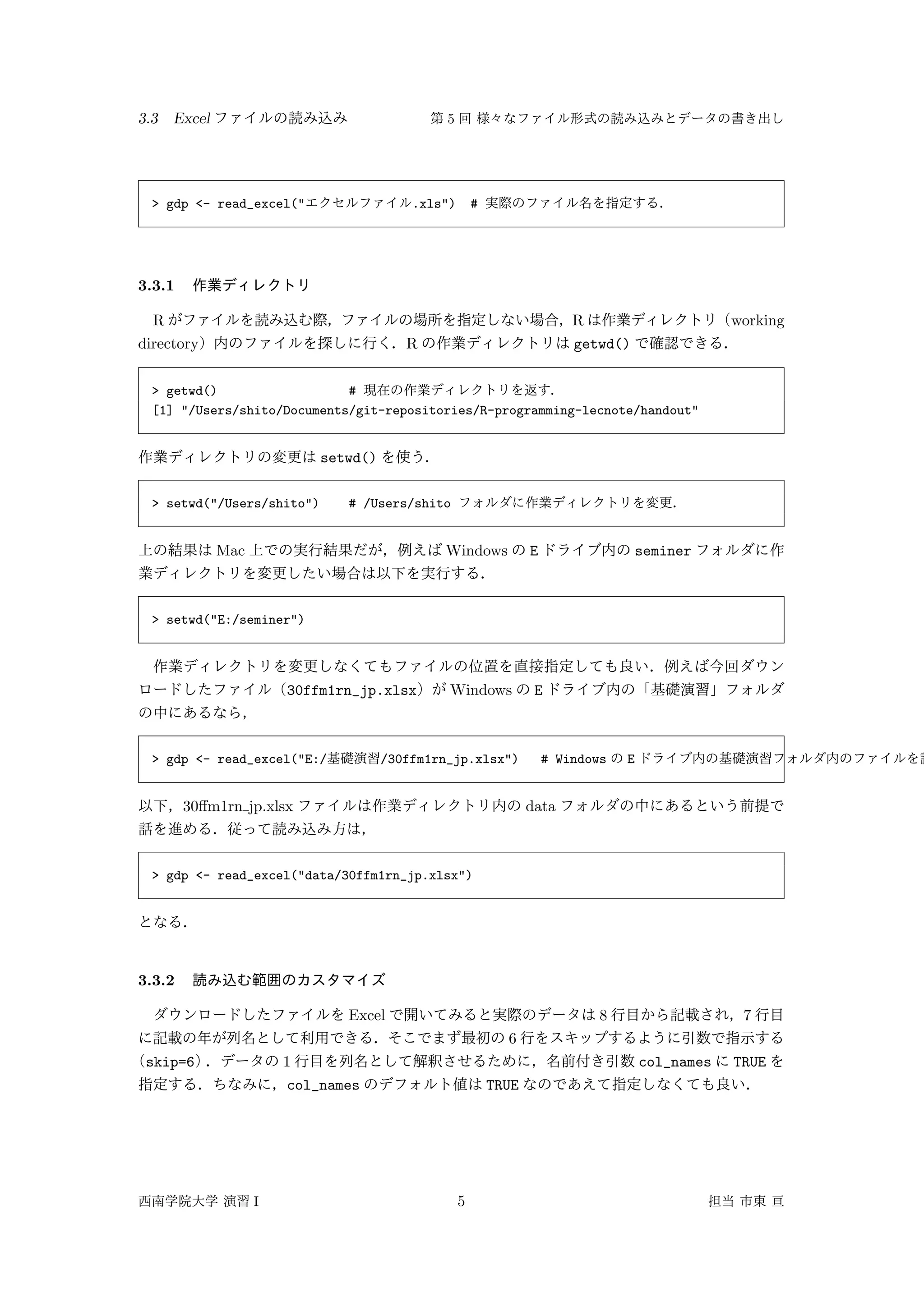 3.3 Excel 5
> gdp <- read_excel(" .xls") #
3.3.1
R R working
directory R getwd()
> getwd() #
[1] "/Users/shito/Documents/git-repositories/R-programming-lecnote/handout"
setwd()
> setwd("/Users/shito") # /Users/shito
Mac Windows E seminer
> setwd("E:/seminer")
30ffm1rn_jp.xlsx Windows E
> gdp <- read_excel("E:/ /30ffm1rn_jp.xlsx") # Windows E
30ﬀm1rn jp.xlsx data
> gdp <- read_excel("data/30ffm1rn_jp.xlsx")
3.3.2
Excel 8 7
6
skip=6 1 col_names TRUE
col_names TRUE
I 5
 