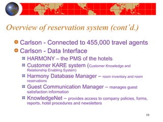 Overview of reservation system (cont’d.) 
Carlson - Connected to 455,000 travel agents 
Carlson - Data Interface 
HARMONY – the PMS of the hotels 
Customer KARE system (Customer Knowledge and 
Relationship Enabling System) 
Harmony Database Manager – room inventory and room 
reservations 
Guest Communication Manager – manages guest 
satisfaction information 
KnowledgeNet – provides access to company policies, forms, 
reports, hotel procedures and newsletters 
10 
 