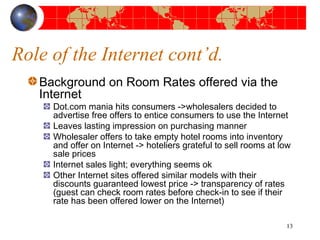 Role of the Internet cont’d. 
Background on Room Rates offered via the 
Internet 
Dot.com mania hits consumers ->wholesalers decided to 
advertise free offers to entice consumers to use the Internet 
Leaves lasting impression on purchasing manner 
Wholesaler offers to take empty hotel rooms into inventory 
and offer on Internet -> hoteliers grateful to sell rooms at low 
sale prices 
Internet sales light; everything seems ok 
Other Internet sites offered similar models with their 
discounts guaranteed lowest price -> transparency of rates 
(guest can check room rates before check-in to see if their 
rate has been offered lower on the Internet) 
13 
 