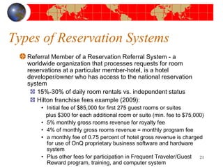 Types of Reservation Systems 
Referral Member of a Reservation Referral System - a 
worldwide organization that processes requests for room 
reservations at a particular member-hotel, is a hotel 
developer/owner who has access to the national reservation 
system 
15%-30% of daily room rentals vs. independent status 
Hilton franchise fees example (2009): 
• Initial fee of $85,000 for first 275 guest rooms or suites 
plus $300 for each additional room or suite (min. fee to $75,000) 
• 5% monthly gross rooms revenue for royalty fee 
• 4% of monthly gross rooms revenue = monthly program fee 
• a monthly fee of 0.75 percent of hotel gross revenue is charged 
for use of OnQ proprietary business software and hardware 
system 
• Plus other fees for participation in Frequent Traveler/Guest 
Reward program, training, and computer system 
21 
 