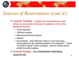 Sources of Reservations (cont’d.) 
Leisure Traveler – people who travel alone or with 
others to visit points of interest or relatives, or for other 
personal reasons 
• Travel agencies 
• Toll-free numbers 
• Reservation/referral systems 
• Internet 
• Social Media – Note Marriott’s effort on YouTube being 
incorporated into the marketing efforts of this segment – "Tweet 
Yourself to Hawaii" online campaign - best fan videos will be 
posted for public judging, 
Current Guests - an overlooked marketing 
opportunity 26 
 