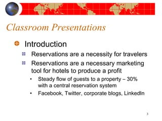 Classroom Presentations 
Introduction 
Reservations are a necessity for travelers 
Reservations are a necessary marketing 
tool for hotels to produce a profit 
• Steady flow of guests to a property – 30% 
with a central reservation system 
• Facebook, Twitter, corporate blogs, LinkedIn 
3 
 
