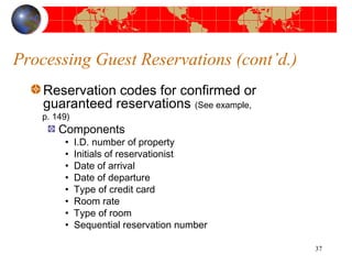 Processing Guest Reservations (cont’d.) 
Reservation codes for confirmed or 
guaranteed reservations (See example, 
p. 149) 
Components 
• I.D. number of property 
• Initials of reservationist 
• Date of arrival 
• Date of departure 
• Type of credit card 
• Room rate 
• Type of room 
• Sequential reservation number 
37 
 