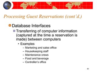Processing Guest Reservations (cont’d.) 
Database Interfaces 
Transferring of computer information 
(captured at the time a reservation is 
made) between computers 
• Examples 
– Marketing and sales office 
– Housekeeping staff 
– Maintenance crews 
– Food and beverage 
– Controller’s office 
40 
 