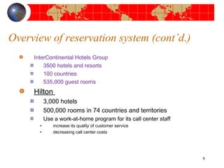 Overview of reservation system (cont’d.) 
InterContinental Hotels Group 
3500 hotels and resorts 
100 countries 
535,000 guest rooms 
Hilton 
3,000 hotels 
500,000 rooms in 74 countries and territories 
Use a work-at-home program for its call center staff 
• increase its quality of customer service 
• decreasing call center costs 
6 
 