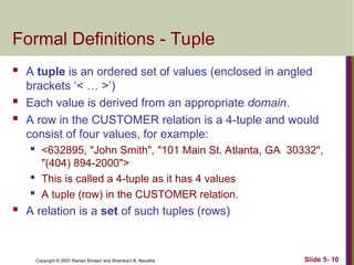 Slide 5- 10
Copyright © 2007 Ramez Elmasri and Shamkant B. Navathe
Formal Definitions - Tuple
 A tuple is an ordered set of values (enclosed in angled
brackets ‘< … >’)
 Each value is derived from an appropriate domain.
 A row in the CUSTOMER relation is a 4-tuple and would
consist of four values, for example:
 <632895, "John Smith", "101 Main St. Atlanta, GA 30332",
"(404) 894-2000">
 This is called a 4-tuple as it has 4 values
 A tuple (row) in the CUSTOMER relation.
 A relation is a set of such tuples (rows)
 