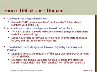 Slide 5- 11
Copyright © 2007 Ramez Elmasri and Shamkant B. Navathe
Formal Definitions - Domain
 A domain has a logical definition:
 Example: “USA_phone_numbers” are the set of 10 digit phone
numbers valid in the U.S.
 A domain also has a data-type or a format defined for it.
 The USA_phone_numbers may have a format: (ddd)ddd-dddd where
each d is a decimal digit.
 Dates have various formats such as year, month, date formatted
as yyyy-mm-dd, or as dd mm,yyyy etc.
 The attribute name designates the role played by a domain in a
relation:
 Used to interpret the meaning of the data elements corresponding
to that attribute
 Example: The domain Date may be used to define two attributes
named “Invoice-date” and “Payment-date” with different meanings
 