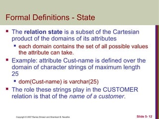 Slide 5- 12
Copyright © 2007 Ramez Elmasri and Shamkant B. Navathe
Formal Definitions - State
 The relation state is a subset of the Cartesian
product of the domains of its attributes
 each domain contains the set of all possible values
the attribute can take.
 Example: attribute Cust-name is defined over the
domain of character strings of maximum length
25
 dom(Cust-name) is varchar(25)
 The role these strings play in the CUSTOMER
relation is that of the name of a customer.
 