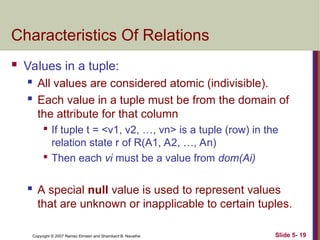 Slide 5- 19
Copyright © 2007 Ramez Elmasri and Shamkant B. Navathe
Characteristics Of Relations
 Values in a tuple:
 All values are considered atomic (indivisible).
 Each value in a tuple must be from the domain of
the attribute for that column

If tuple t = <v1, v2, …, vn> is a tuple (row) in the
relation state r of R(A1, A2, …, An)

Then each vi must be a value from dom(Ai)
 A special null value is used to represent values
that are unknown or inapplicable to certain tuples.
 