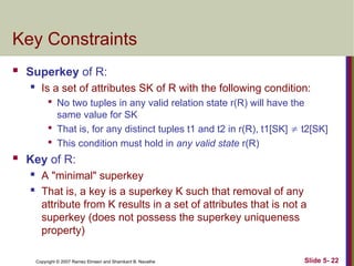 Slide 5- 22
Copyright © 2007 Ramez Elmasri and Shamkant B. Navathe
Key Constraints
 Superkey of R:
 Is a set of attributes SK of R with the following condition:

No two tuples in any valid relation state r(R) will have the
same value for SK

That is, for any distinct tuples t1 and t2 in r(R), t1[SK]  t2[SK]

This condition must hold in any valid state r(R)
 Key of R:
 A "minimal" superkey
 That is, a key is a superkey K such that removal of any
attribute from K results in a set of attributes that is not a
superkey (does not possess the superkey uniqueness
property)
 