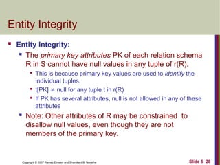 Slide 5- 28
Copyright © 2007 Ramez Elmasri and Shamkant B. Navathe
Entity Integrity
 Entity Integrity:
 The primary key attributes PK of each relation schema
R in S cannot have null values in any tuple of r(R).

This is because primary key values are used to identify the
individual tuples.

t[PK]  null for any tuple t in r(R)

If PK has several attributes, null is not allowed in any of these
attributes
 Note: Other attributes of R may be constrained to
disallow null values, even though they are not
members of the primary key.
 