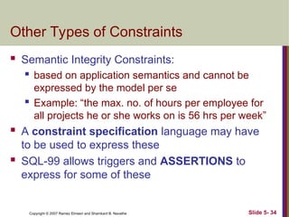 Slide 5- 34
Copyright © 2007 Ramez Elmasri and Shamkant B. Navathe
Other Types of Constraints
 Semantic Integrity Constraints:
 based on application semantics and cannot be
expressed by the model per se
 Example: “the max. no. of hours per employee for
all projects he or she works on is 56 hrs per week”
 A constraint specification language may have
to be used to express these
 SQL-99 allows triggers and ASSERTIONS to
express for some of these
 