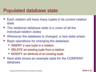 Slide 5- 35
Copyright © 2007 Ramez Elmasri and Shamkant B. Navathe
Populated database state
 Each relation will have many tuples in its current relation
state
 The relational database state is a union of all the
individual relation states
 Whenever the database is changed, a new state arises
 Basic operations for changing the database:
 INSERT a new tuple in a relation
 DELETE an existing tuple from a relation
 MODIFY an attribute of an existing tuple
 Next slide shows an example state for the COMPANY
database
 
