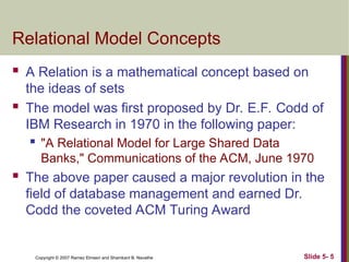Slide 5- 5
Copyright © 2007 Ramez Elmasri and Shamkant B. Navathe
Relational Model Concepts
 A Relation is a mathematical concept based on
the ideas of sets
 The model was first proposed by Dr. E.F. Codd of
IBM Research in 1970 in the following paper:
 "A Relational Model for Large Shared Data
Banks," Communications of the ACM, June 1970
 The above paper caused a major revolution in the
field of database management and earned Dr.
Codd the coveted ACM Turing Award
 