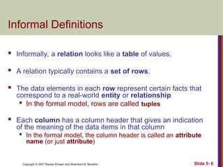 Slide 5- 6
Copyright © 2007 Ramez Elmasri and Shamkant B. Navathe
Informal Definitions
 Informally, a relation looks like a table of values.
 A relation typically contains a set of rows.
 The data elements in each row represent certain facts that
correspond to a real-world entity or relationship

In the formal model, rows are called tuples
 Each column has a column header that gives an indication
of the meaning of the data items in that column

In the formal model, the column header is called an attribute
name (or just attribute)
 