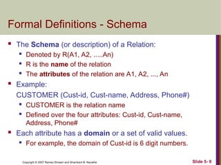 Slide 5- 9
Copyright © 2007 Ramez Elmasri and Shamkant B. Navathe
Formal Definitions - Schema
 The Schema (or description) of a Relation:
 Denoted by R(A1, A2, .....An)
 R is the name of the relation
 The attributes of the relation are A1, A2, ..., An
 Example:
CUSTOMER (Cust-id, Cust-name, Address, Phone#)
 CUSTOMER is the relation name
 Defined over the four attributes: Cust-id, Cust-name,
Address, Phone#
 Each attribute has a domain or a set of valid values.
 For example, the domain of Cust-id is 6 digit numbers.
 