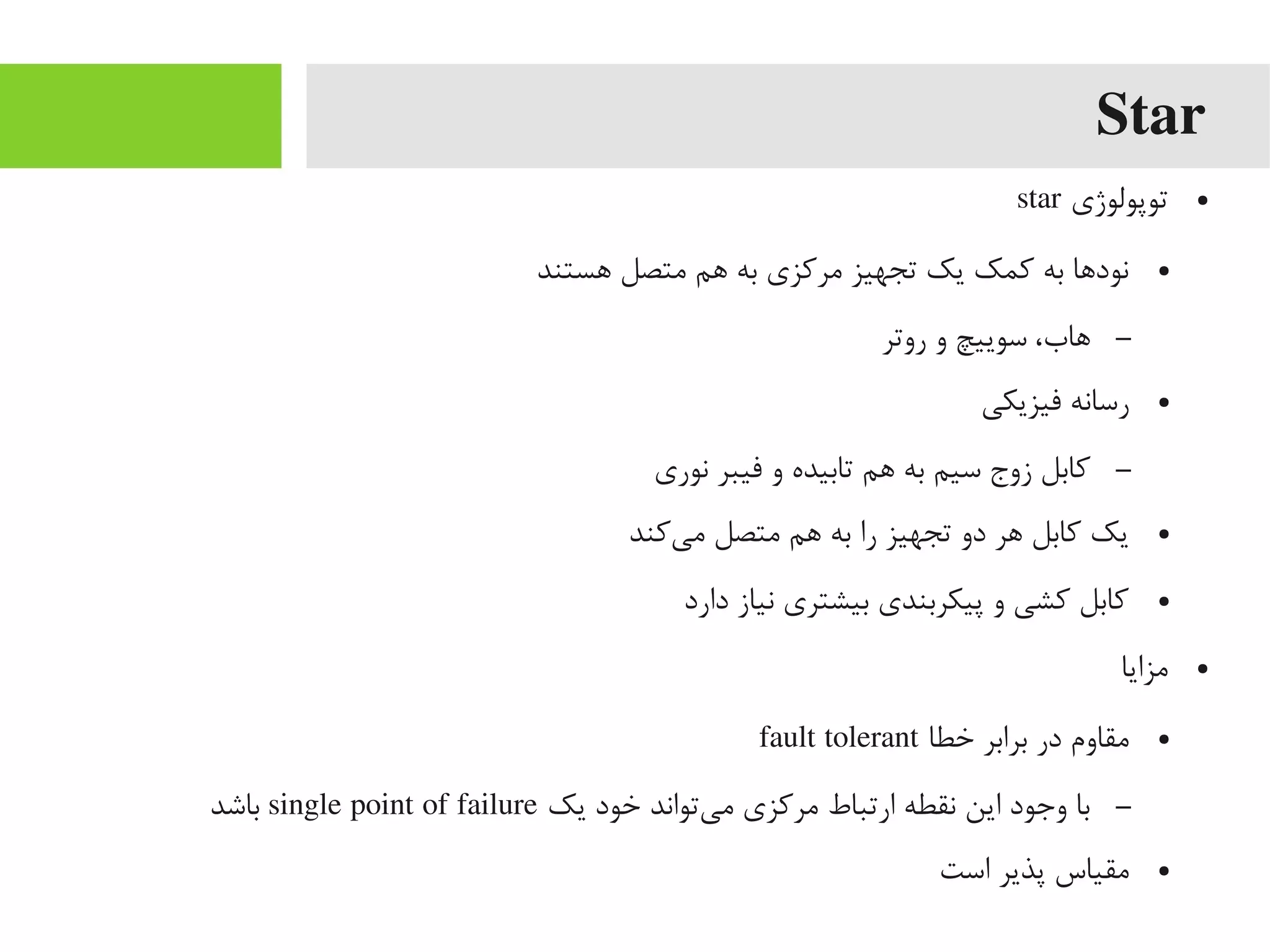 Star
●‫توپولوژی‬star
●‫اهستند‬ ‫یمتصل‬ ‫اهم‬ ‫به‬ ‫یمرکزی‬ ‫تجهیز‬ ‫یک‬ ‫کمک‬ ‫به‬ ‫داها‬‌‫ه‬ ‫نو‬
–‫روتر‬ ‫و‬ ‫سوییچ‬ ،‫اهاب‬
●‫فیزیکی‬ ‫رسانه‬
–‫نوری‬ ‫فیبر‬ ‫و‬ ‫تابیده‬ ‫اهم‬ ‫به‬ ‫سیم‬ ‫زوج‬ ‫کابل‬
●‫یکند‬‌‫ه‬ ‫یم‬ ‫یمتصل‬ ‫اهم‬ ‫به‬ ‫را‬ ‫تجهیز‬ ‫دو‬ ‫اهر‬ ‫کابل‬ ‫یک‬
●‫دارد‬ ‫نیاز‬ ‫بیشتری‬ ‫پیکربندی‬ ‫و‬ ‫کشی‬ ‫کابل‬
●‫یمزایا‬
●‫خطا‬ ‫برابر‬ ‫در‬ ‫یمقاوم‬fault tolerant
–‫یک‬ ‫خود‬ ‫یتواند‬‌‫ه‬ ‫یم‬ ‫یمرکزی‬ ‫ارتباط‬ ‫نقطه‬ ‫این‬ ‫وجود‬ ‫با‬single point of failure‫باشد‬
●‫است‬ ‫پذیر‬ ‫یمقیاس‬
 