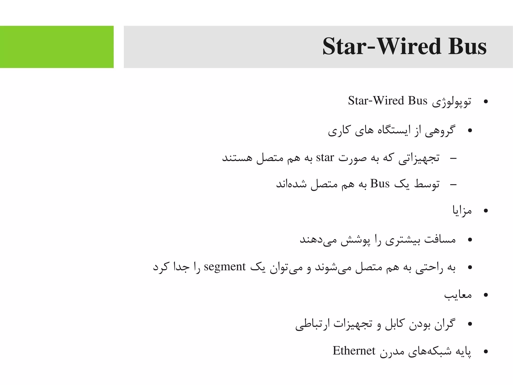 Star-Wired Bus
●‫توپولوژی‬Star-Wired Bus
●‫کاری‬ ‫اهای‬ ‫ایستگاه‬ ‫از‬ ‫یگرواهی‬
–‫صورت‬ ‫به‬ ‫که‬ ‫تجهیزاتی‬star‫اهستند‬ ‫یمتصل‬ ‫اهم‬ ‫به‬
–‫یک‬ ‫توسط‬Bus‫هاند‬‌‫ه‬ ‫شد‬ ‫یمتصل‬ ‫اهم‬ ‫به‬
●‫یمزایا‬
●‫یداهند‬‌‫ه‬ ‫یم‬ ‫پوشش‬ ‫را‬ ‫بیشتری‬ ‫یمسافت‬
●‫یک‬ ‫یتوان‬‌‫ه‬ ‫یم‬ ‫و‬ ‫یشوند‬‌‫ه‬ ‫یم‬ ‫یمتصل‬ ‫اهم‬ ‫به‬ ‫راحتی‬ ‫به‬segment‫کرد‬ ‫جدا‬ ‫را‬
●‫یمعایب‬
●‫ارتباطی‬ ‫تجهیزات‬ ‫و‬ ‫کابل‬ ‫بودن‬ ‫یگران‬
●‫یمدرن‬ ‫هاهای‬‌‫ه‬ ‫شبک‬ ‫پایه‬Ethernet
 